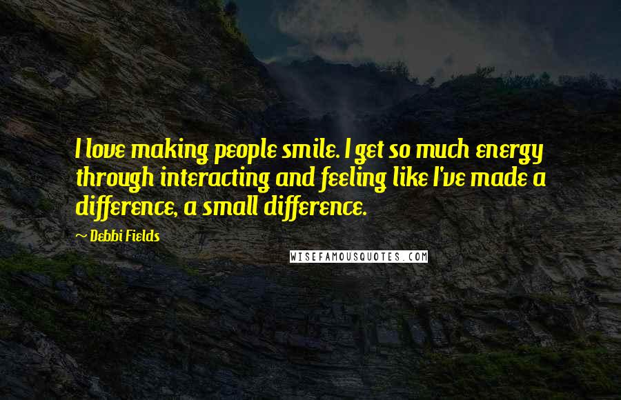 Debbi Fields Quotes: I love making people smile. I get so much energy through interacting and feeling like I've made a difference, a small difference.