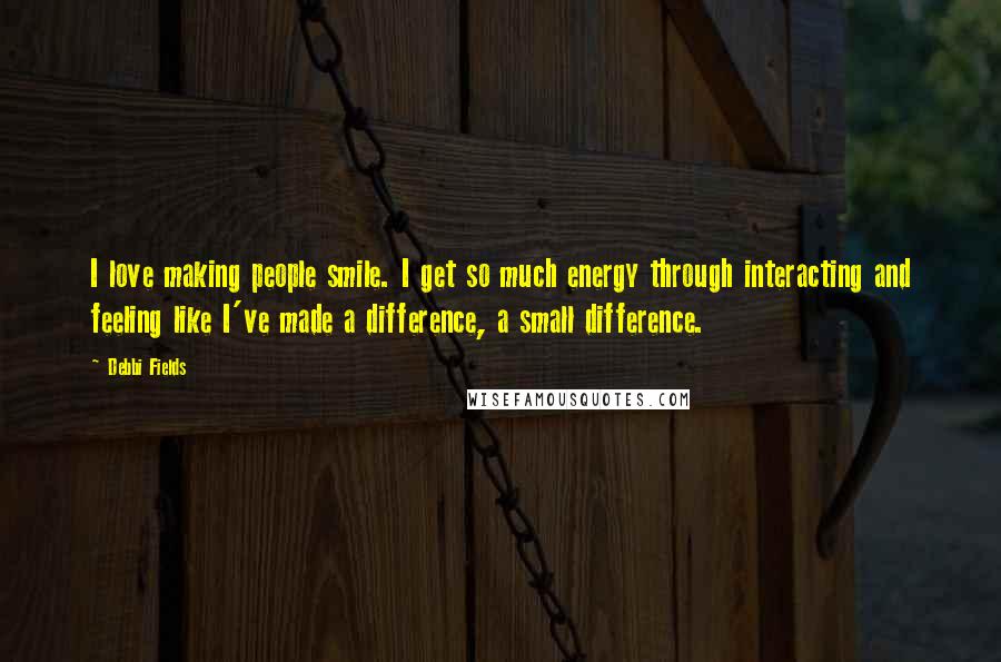 Debbi Fields Quotes: I love making people smile. I get so much energy through interacting and feeling like I've made a difference, a small difference.