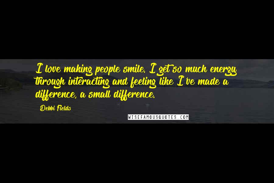 Debbi Fields Quotes: I love making people smile. I get so much energy through interacting and feeling like I've made a difference, a small difference.