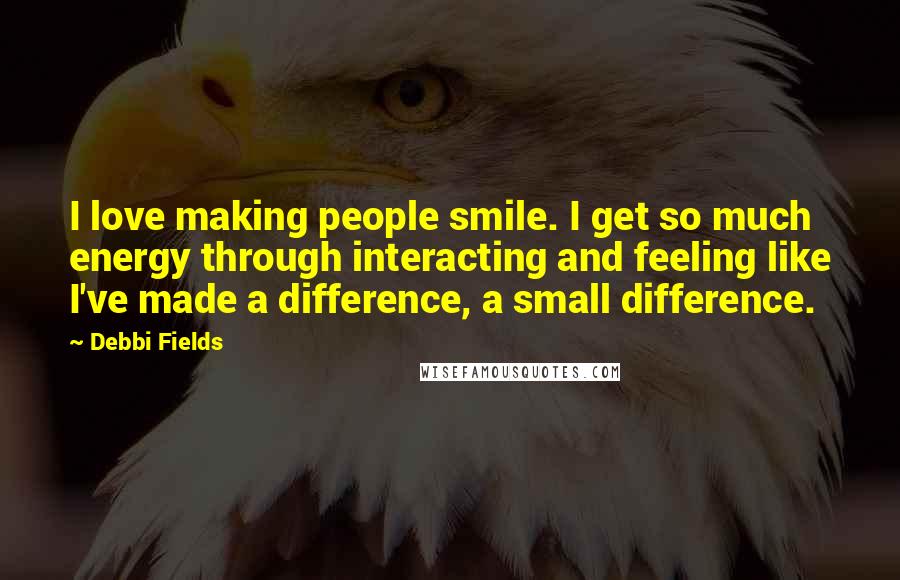 Debbi Fields Quotes: I love making people smile. I get so much energy through interacting and feeling like I've made a difference, a small difference.