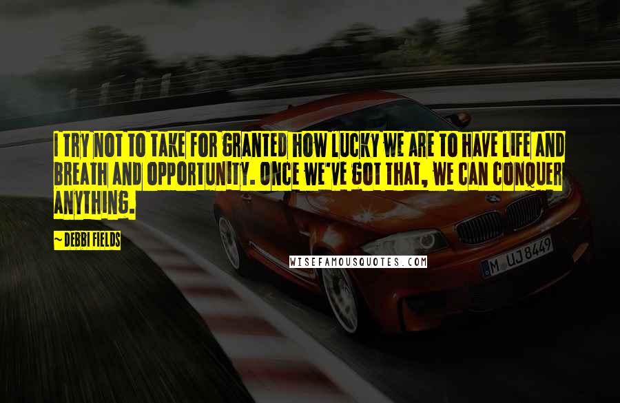 Debbi Fields Quotes: I try not to take for granted how lucky we are to have life and breath and opportunity. Once we've got that, we can conquer anything.