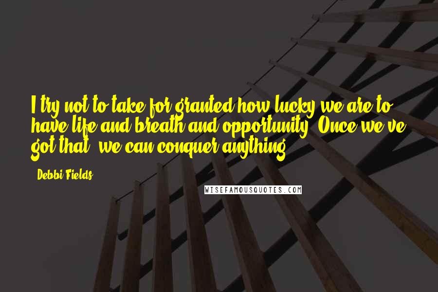 Debbi Fields Quotes: I try not to take for granted how lucky we are to have life and breath and opportunity. Once we've got that, we can conquer anything.