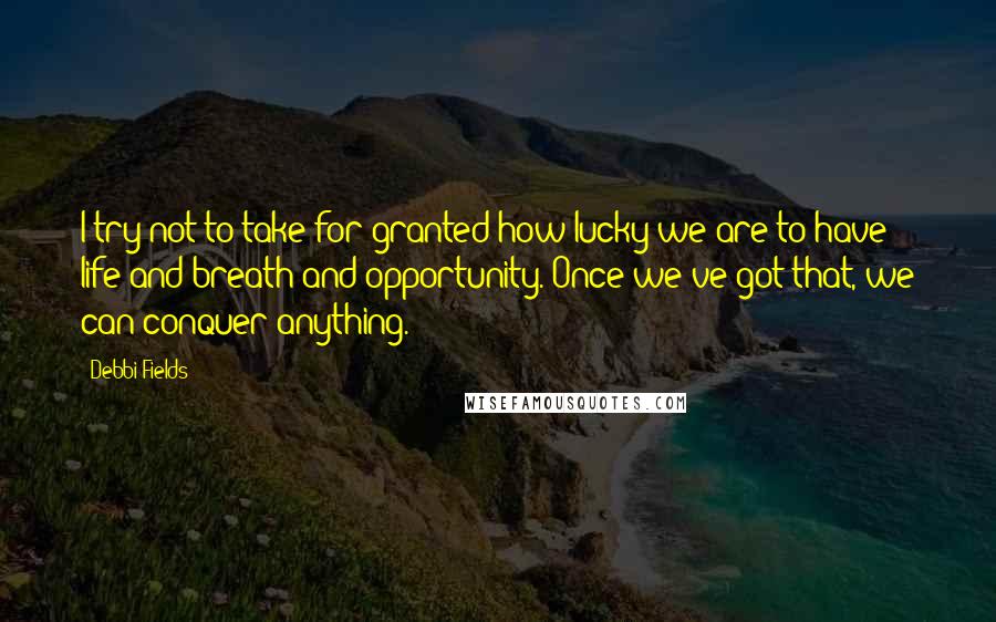 Debbi Fields Quotes: I try not to take for granted how lucky we are to have life and breath and opportunity. Once we've got that, we can conquer anything.