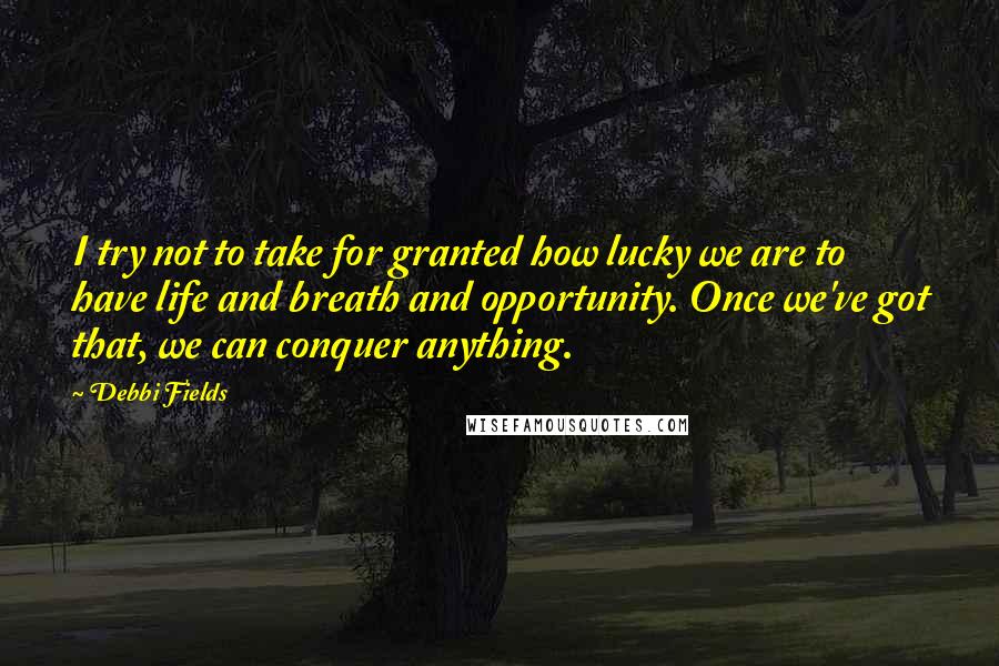 Debbi Fields Quotes: I try not to take for granted how lucky we are to have life and breath and opportunity. Once we've got that, we can conquer anything.
