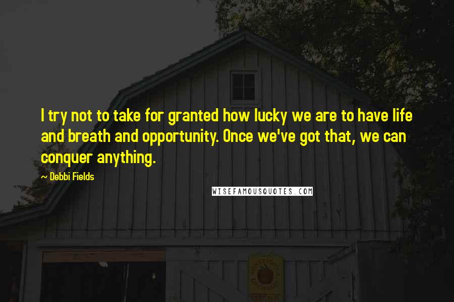 Debbi Fields Quotes: I try not to take for granted how lucky we are to have life and breath and opportunity. Once we've got that, we can conquer anything.