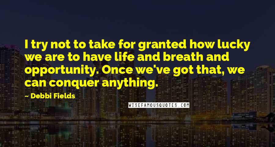 Debbi Fields Quotes: I try not to take for granted how lucky we are to have life and breath and opportunity. Once we've got that, we can conquer anything.