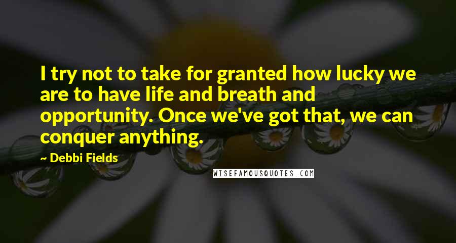 Debbi Fields Quotes: I try not to take for granted how lucky we are to have life and breath and opportunity. Once we've got that, we can conquer anything.