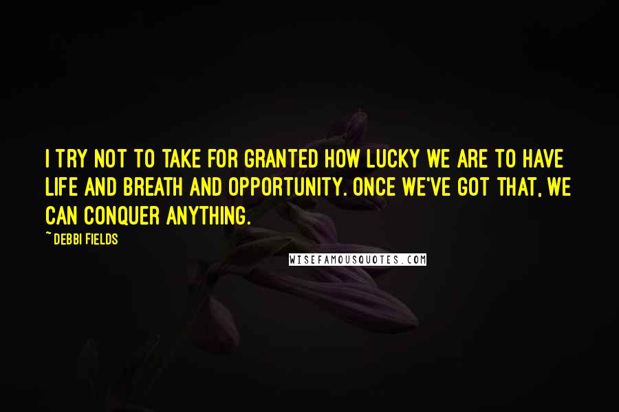 Debbi Fields Quotes: I try not to take for granted how lucky we are to have life and breath and opportunity. Once we've got that, we can conquer anything.