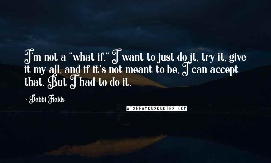 Debbi Fields Quotes: I'm not a "what if." I want to just do it, try it, give it my all, and if it's not meant to be, I can accept that. But I had to do it.