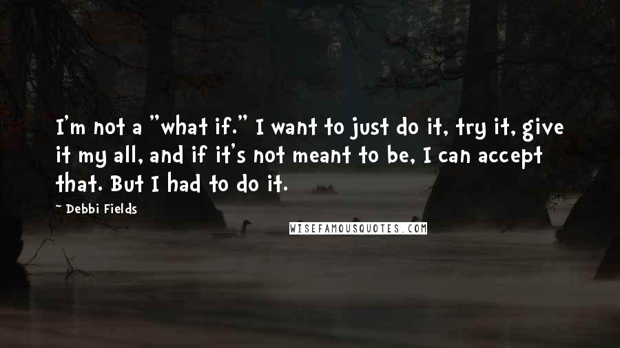 Debbi Fields Quotes: I'm not a "what if." I want to just do it, try it, give it my all, and if it's not meant to be, I can accept that. But I had to do it.