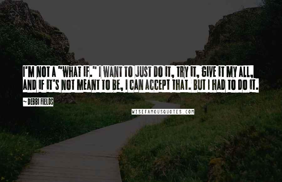 Debbi Fields Quotes: I'm not a "what if." I want to just do it, try it, give it my all, and if it's not meant to be, I can accept that. But I had to do it.