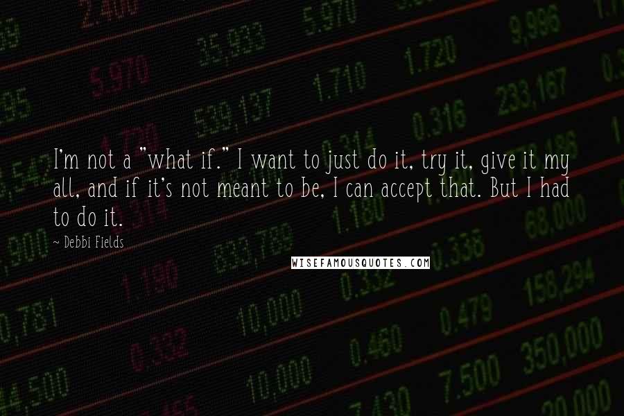 Debbi Fields Quotes: I'm not a "what if." I want to just do it, try it, give it my all, and if it's not meant to be, I can accept that. But I had to do it.