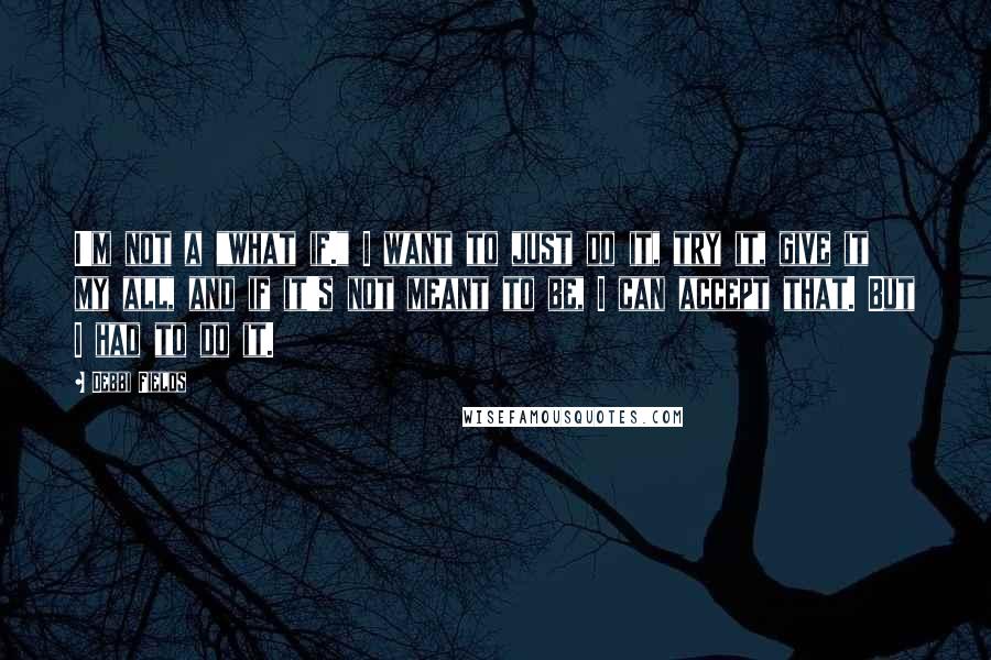 Debbi Fields Quotes: I'm not a "what if." I want to just do it, try it, give it my all, and if it's not meant to be, I can accept that. But I had to do it.