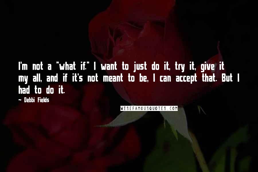 Debbi Fields Quotes: I'm not a "what if." I want to just do it, try it, give it my all, and if it's not meant to be, I can accept that. But I had to do it.