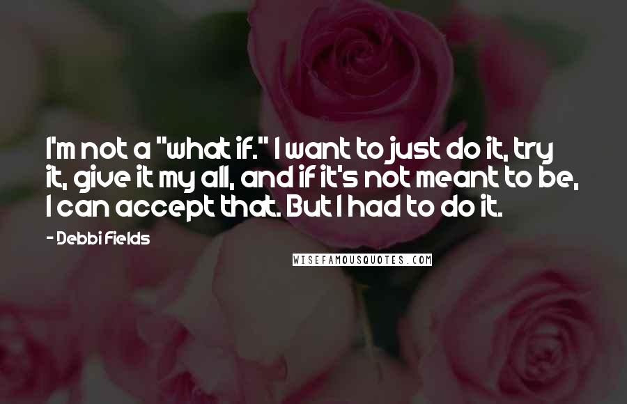 Debbi Fields Quotes: I'm not a "what if." I want to just do it, try it, give it my all, and if it's not meant to be, I can accept that. But I had to do it.