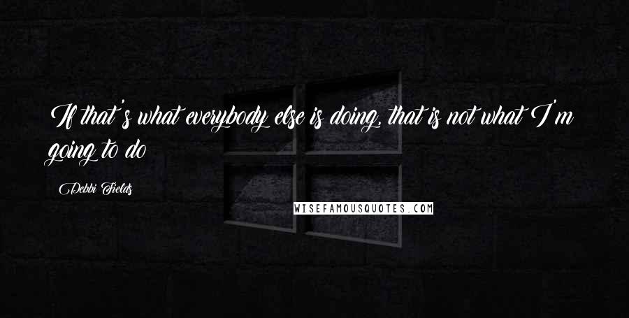 Debbi Fields Quotes: If that's what everybody else is doing, that is not what I'm going to do!
