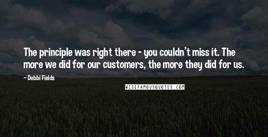 Debbi Fields Quotes: The principle was right there - you couldn't miss it. The more we did for our customers, the more they did for us.