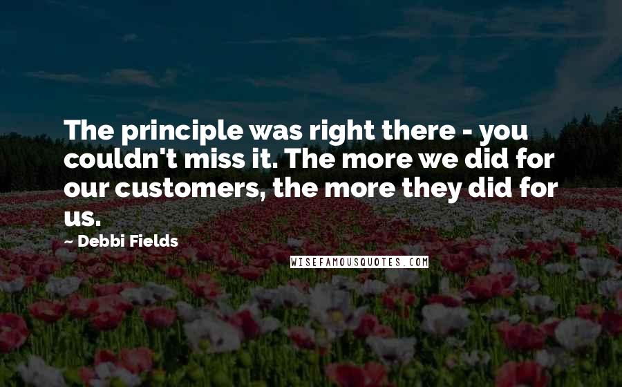 Debbi Fields Quotes: The principle was right there - you couldn't miss it. The more we did for our customers, the more they did for us.