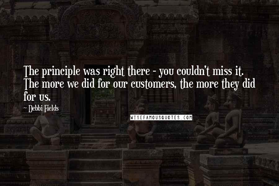 Debbi Fields Quotes: The principle was right there - you couldn't miss it. The more we did for our customers, the more they did for us.