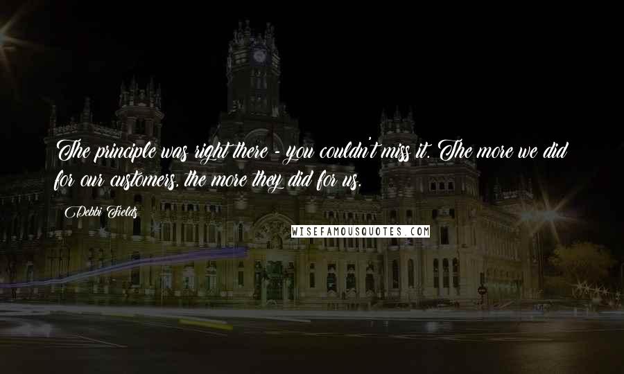 Debbi Fields Quotes: The principle was right there - you couldn't miss it. The more we did for our customers, the more they did for us.