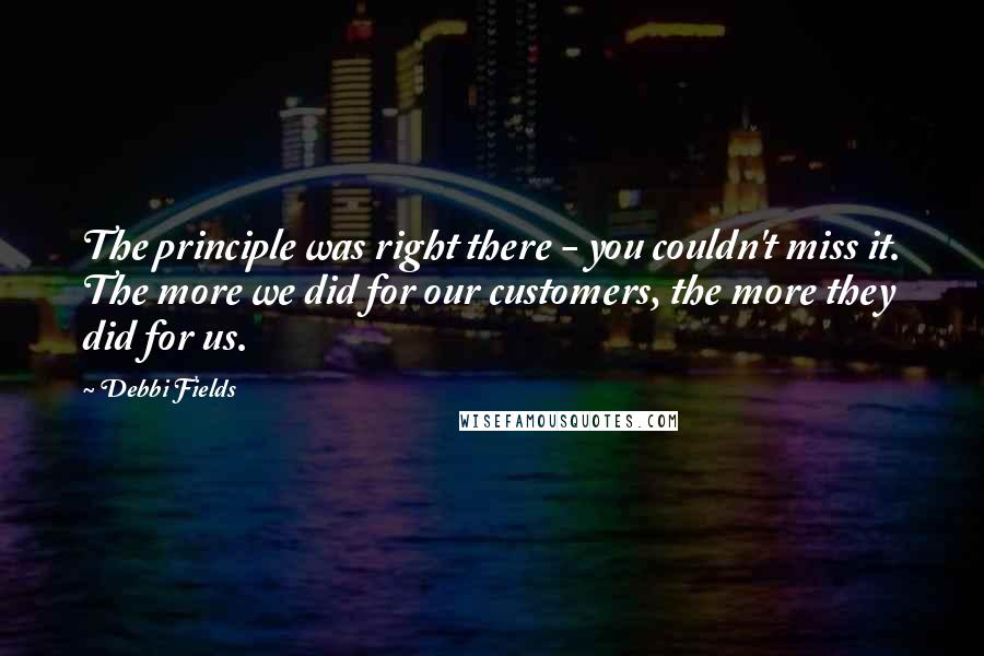 Debbi Fields Quotes: The principle was right there - you couldn't miss it. The more we did for our customers, the more they did for us.