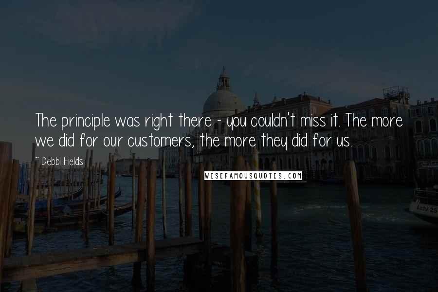 Debbi Fields Quotes: The principle was right there - you couldn't miss it. The more we did for our customers, the more they did for us.