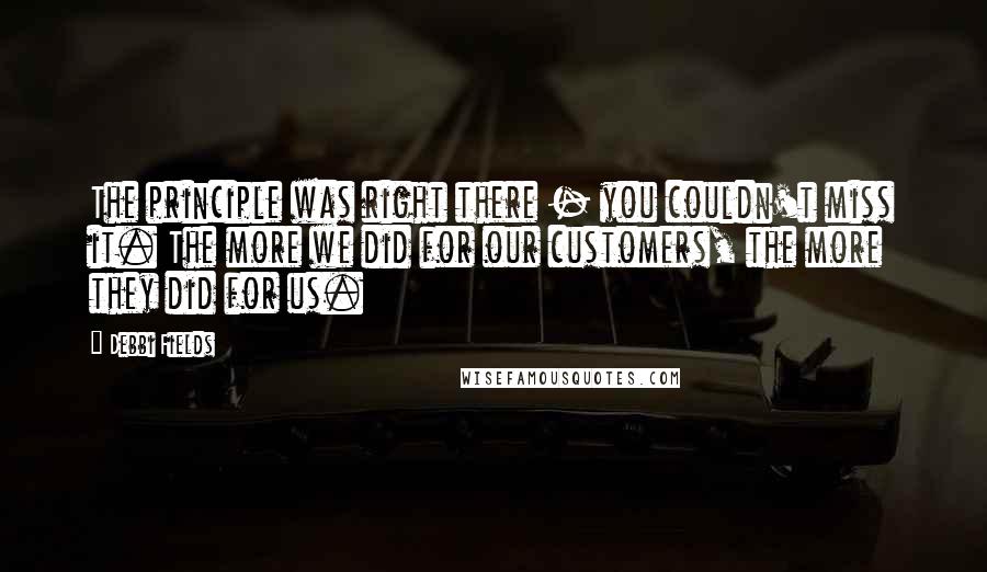 Debbi Fields Quotes: The principle was right there - you couldn't miss it. The more we did for our customers, the more they did for us.