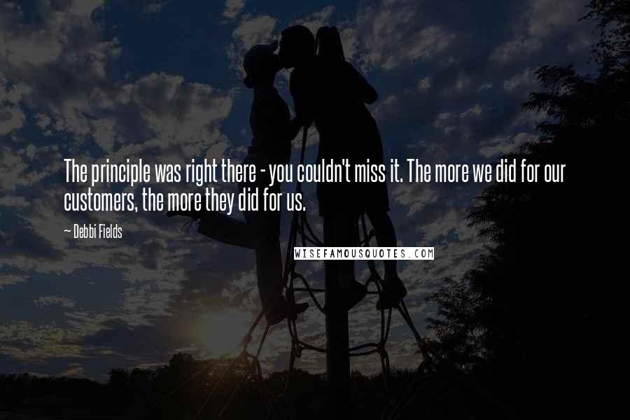 Debbi Fields Quotes: The principle was right there - you couldn't miss it. The more we did for our customers, the more they did for us.