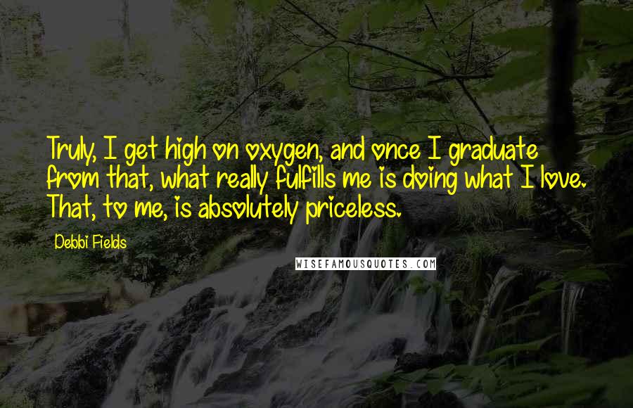 Debbi Fields Quotes: Truly, I get high on oxygen, and once I graduate from that, what really fulfills me is doing what I love. That, to me, is absolutely priceless.