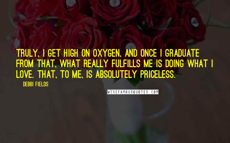 Debbi Fields Quotes: Truly, I get high on oxygen, and once I graduate from that, what really fulfills me is doing what I love. That, to me, is absolutely priceless.