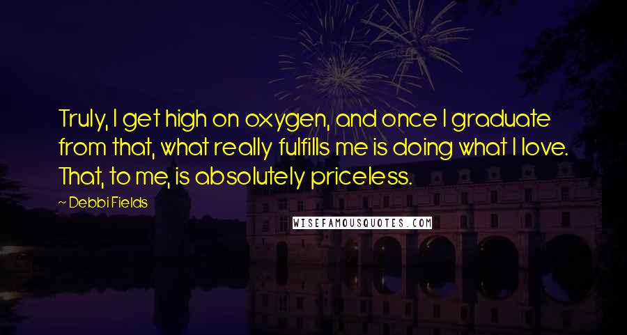 Debbi Fields Quotes: Truly, I get high on oxygen, and once I graduate from that, what really fulfills me is doing what I love. That, to me, is absolutely priceless.