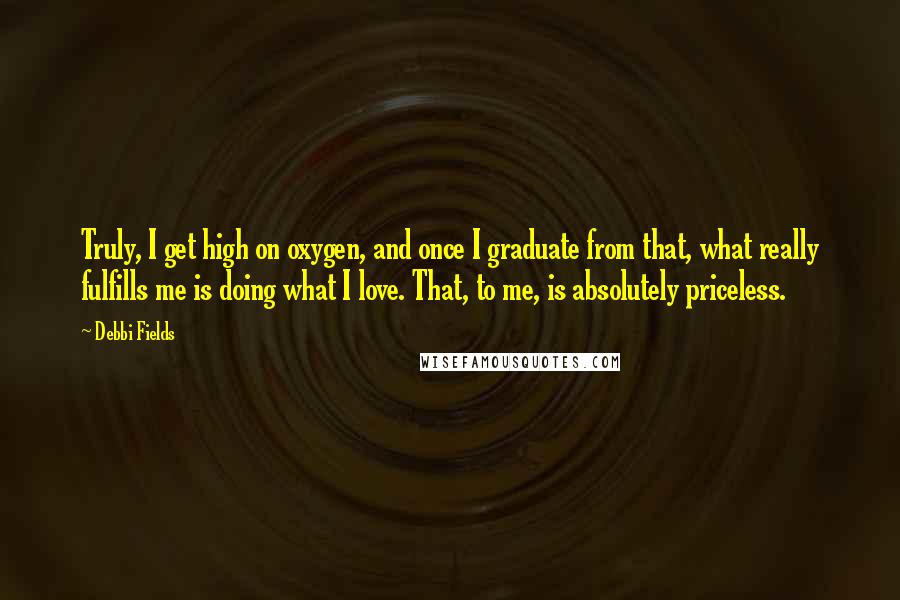 Debbi Fields Quotes: Truly, I get high on oxygen, and once I graduate from that, what really fulfills me is doing what I love. That, to me, is absolutely priceless.