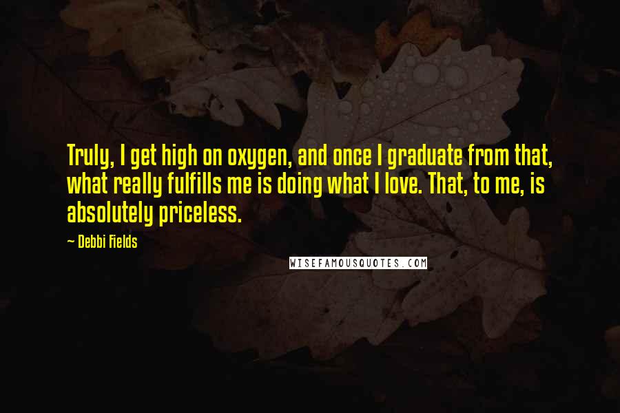 Debbi Fields Quotes: Truly, I get high on oxygen, and once I graduate from that, what really fulfills me is doing what I love. That, to me, is absolutely priceless.