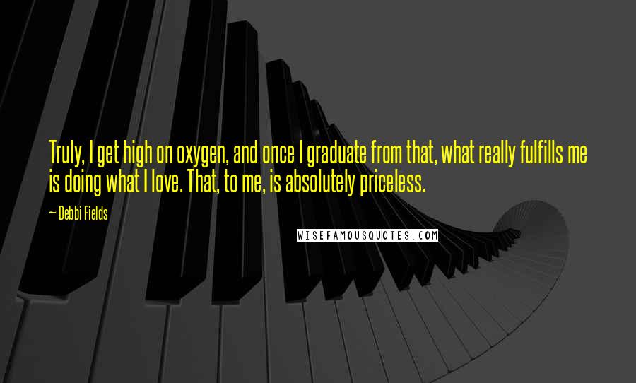 Debbi Fields Quotes: Truly, I get high on oxygen, and once I graduate from that, what really fulfills me is doing what I love. That, to me, is absolutely priceless.