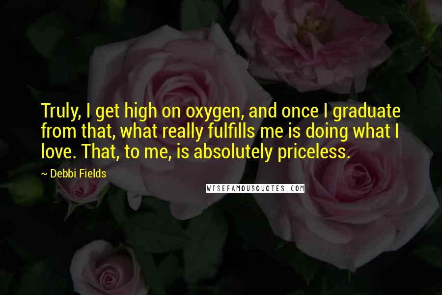 Debbi Fields Quotes: Truly, I get high on oxygen, and once I graduate from that, what really fulfills me is doing what I love. That, to me, is absolutely priceless.