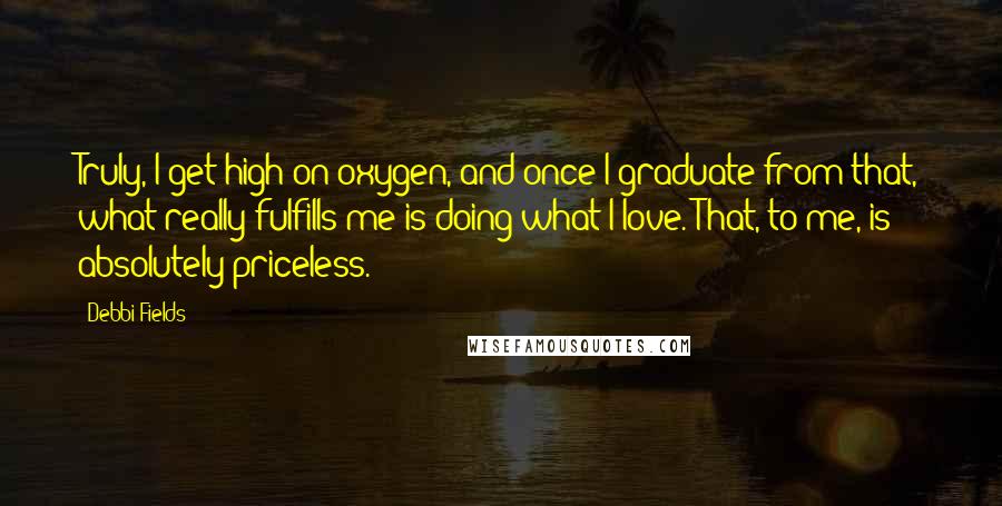 Debbi Fields Quotes: Truly, I get high on oxygen, and once I graduate from that, what really fulfills me is doing what I love. That, to me, is absolutely priceless.