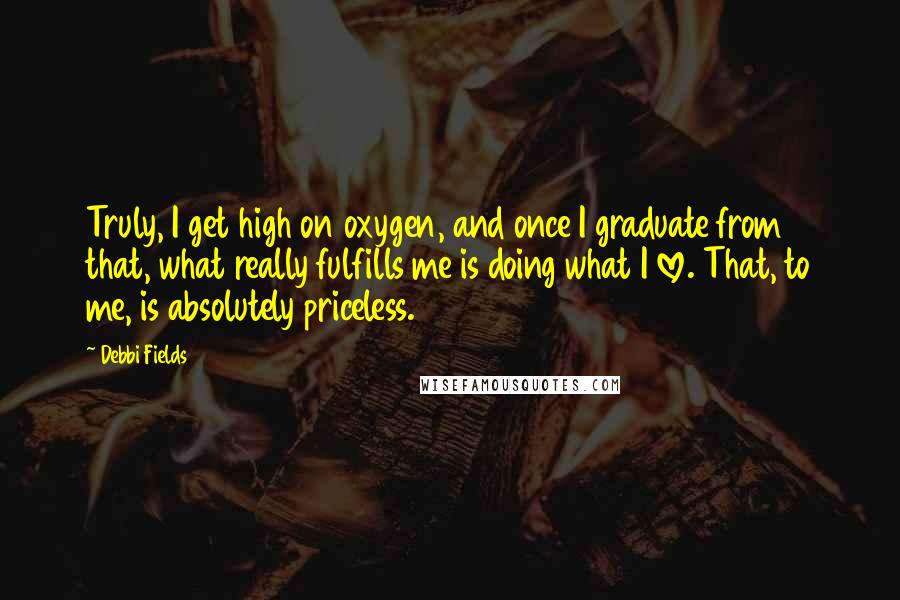 Debbi Fields Quotes: Truly, I get high on oxygen, and once I graduate from that, what really fulfills me is doing what I love. That, to me, is absolutely priceless.