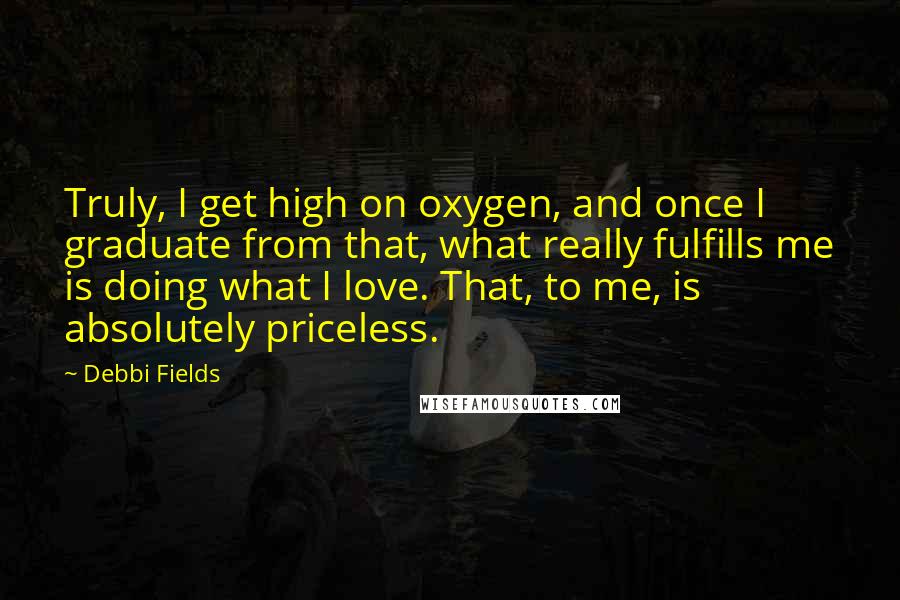 Debbi Fields Quotes: Truly, I get high on oxygen, and once I graduate from that, what really fulfills me is doing what I love. That, to me, is absolutely priceless.