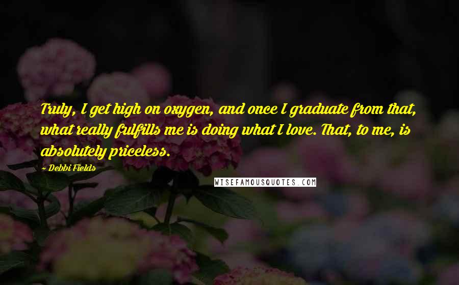Debbi Fields Quotes: Truly, I get high on oxygen, and once I graduate from that, what really fulfills me is doing what I love. That, to me, is absolutely priceless.