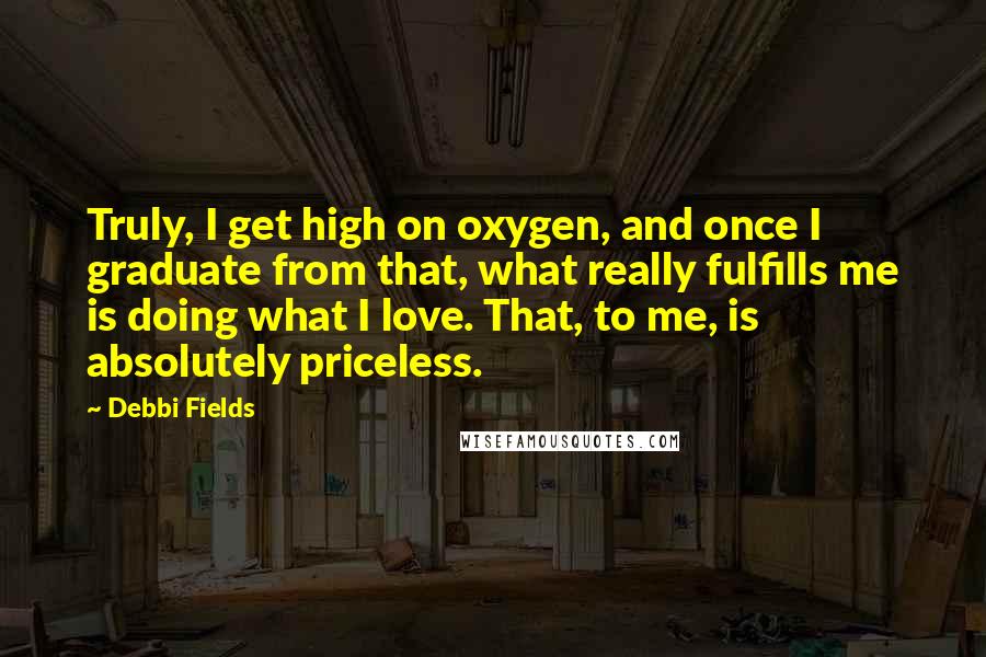 Debbi Fields Quotes: Truly, I get high on oxygen, and once I graduate from that, what really fulfills me is doing what I love. That, to me, is absolutely priceless.