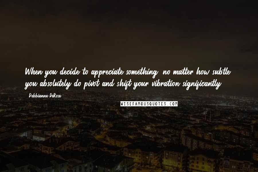 Debbianne DeRose Quotes: When you decide to appreciate something, no matter how subtle, you absolutely do pivot and shift your vibration significantly.