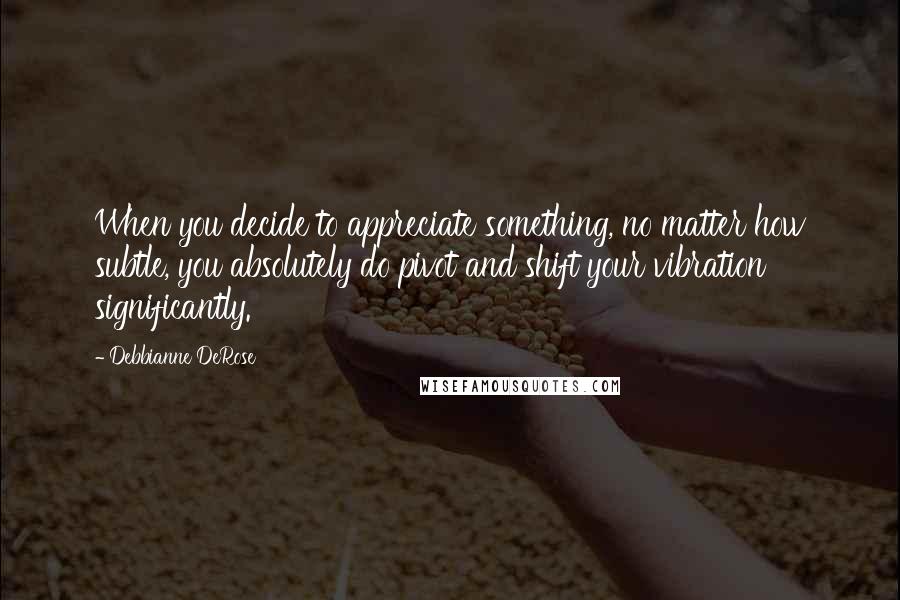 Debbianne DeRose Quotes: When you decide to appreciate something, no matter how subtle, you absolutely do pivot and shift your vibration significantly.