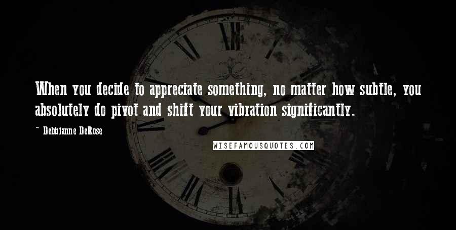 Debbianne DeRose Quotes: When you decide to appreciate something, no matter how subtle, you absolutely do pivot and shift your vibration significantly.