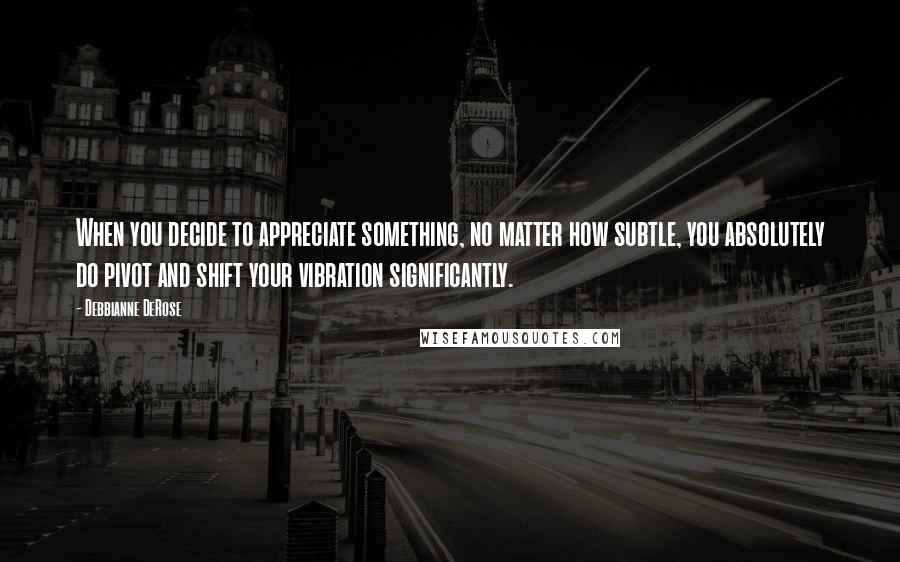 Debbianne DeRose Quotes: When you decide to appreciate something, no matter how subtle, you absolutely do pivot and shift your vibration significantly.