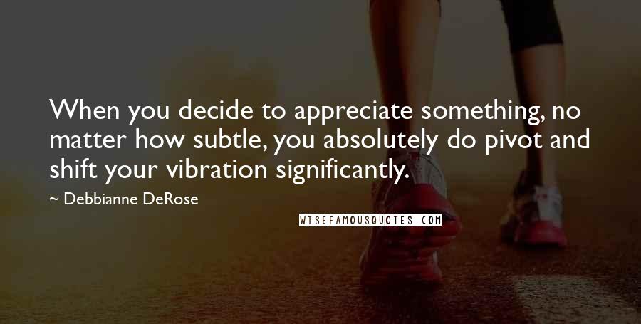 Debbianne DeRose Quotes: When you decide to appreciate something, no matter how subtle, you absolutely do pivot and shift your vibration significantly.