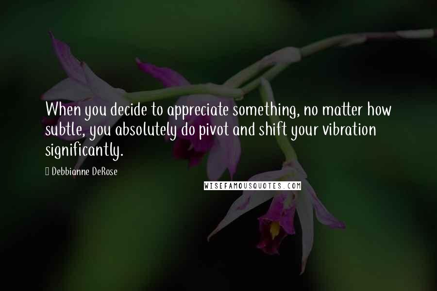 Debbianne DeRose Quotes: When you decide to appreciate something, no matter how subtle, you absolutely do pivot and shift your vibration significantly.