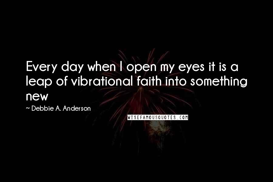 Debbie A. Anderson Quotes: Every day when I open my eyes it is a leap of vibrational faith into something new