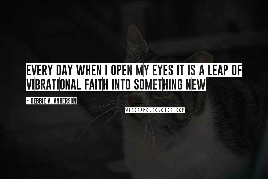 Debbie A. Anderson Quotes: Every day when I open my eyes it is a leap of vibrational faith into something new