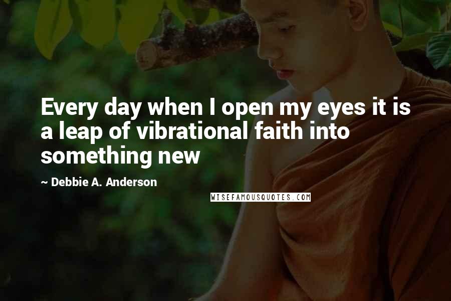 Debbie A. Anderson Quotes: Every day when I open my eyes it is a leap of vibrational faith into something new