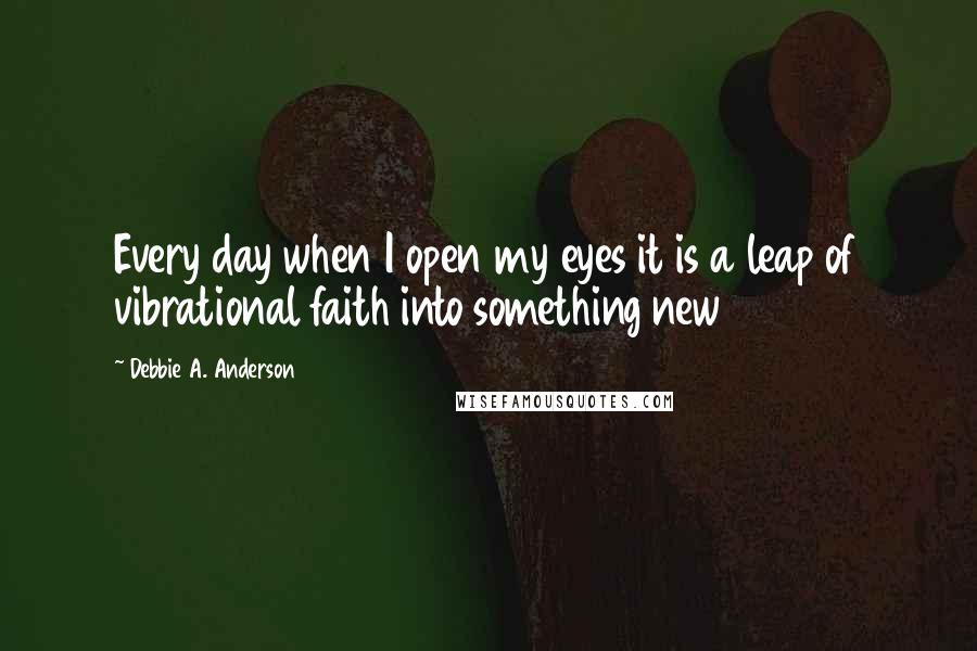 Debbie A. Anderson Quotes: Every day when I open my eyes it is a leap of vibrational faith into something new